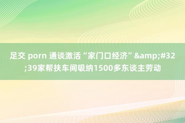 足交 porn 通谈激活“家门口经济”&#32;39家帮扶车间吸纳1500多东谈主劳动