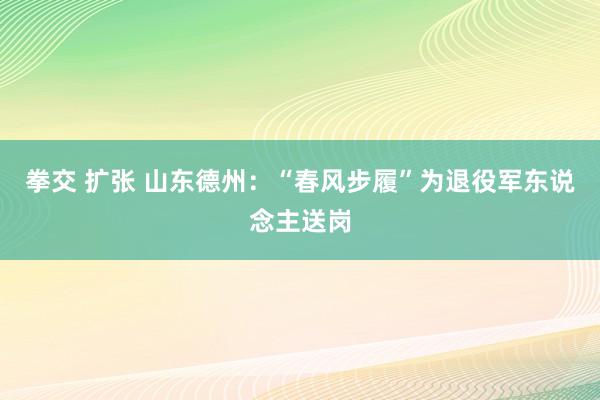 拳交 扩张 山东德州：“春风步履”为退役军东说念主送岗