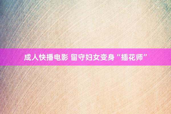 成人快播电影 留守妇女变身“插花师”