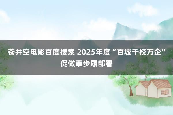 苍井空电影百度搜索 2025年度“百城千校万企”促做事步履部署