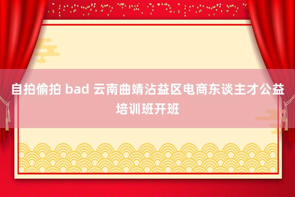 自拍偷拍 bad 云南曲靖沾益区电商东谈主才公益培训班开班