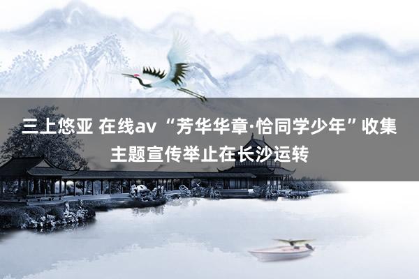 三上悠亚 在线av “芳华华章·恰同学少年”收集主题宣传举止在长沙运转