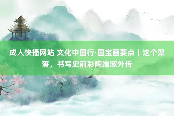 成人快播网站 文化中国行·国宝画要点｜这个聚落，书写史前彩陶端淑外传