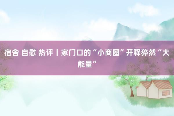 宿舍 自慰 热评丨家门口的“小商圈”开释猝然“大能量”