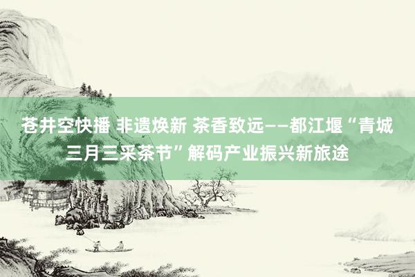 苍井空快播 非遗焕新 茶香致远——都江堰“青城三月三采茶节”解码产业振兴新旅途