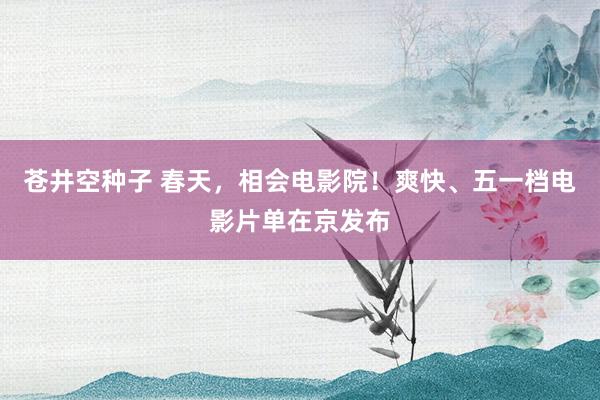 苍井空种子 春天，相会电影院！爽快、五一档电影片单在京发布