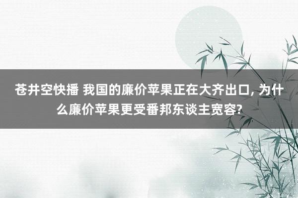 苍井空快播 我国的廉价苹果正在大齐出口， 为什么廉价苹果更受番邦东谈主宽容?