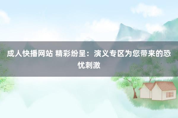 成人快播网站 精彩纷呈：演义专区为您带来的恐忧刺激