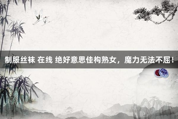 制服丝袜 在线 绝好意思佳构熟女，魔力无法不屈！