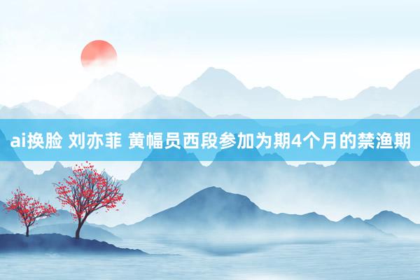 ai换脸 刘亦菲 黄幅员西段参加为期4个月的禁渔期