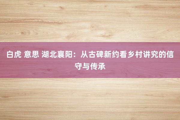 白虎 意思 湖北襄阳：从古碑新约看乡村讲究的信守与传承