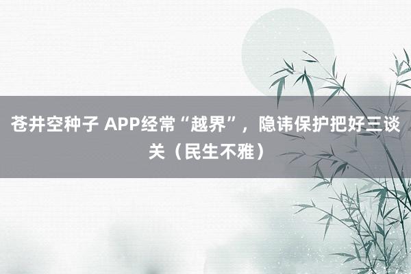 苍井空种子 APP经常“越界”，隐讳保护把好三谈关（民生不雅）