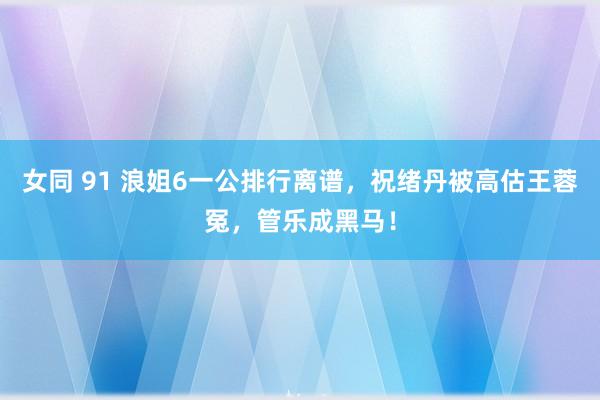 女同 91 浪姐6一公排行离谱，祝绪丹被高估王蓉冤，管乐成黑马！