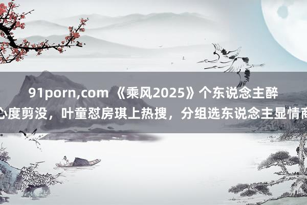 91porn,com 《乘风2025》个东说念主醉心度剪没，叶童怼房琪上热搜，分组选东说念主显情商