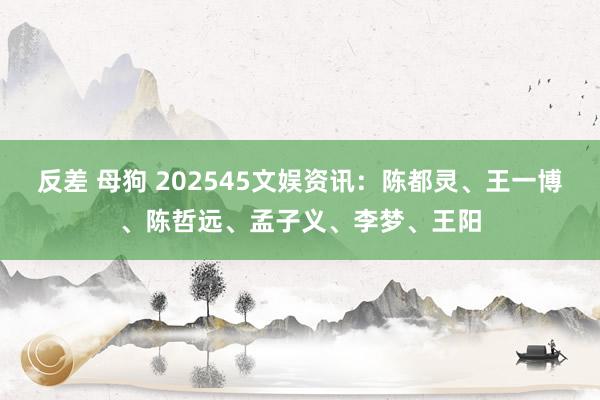 反差 母狗 202545文娱资讯：陈都灵、王一博、陈哲远、孟子义、李梦、王阳