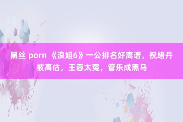 黑丝 porn 《浪姐6》一公排名好离谱，祝绪丹被高估，王蓉太冤，管乐成黑马
