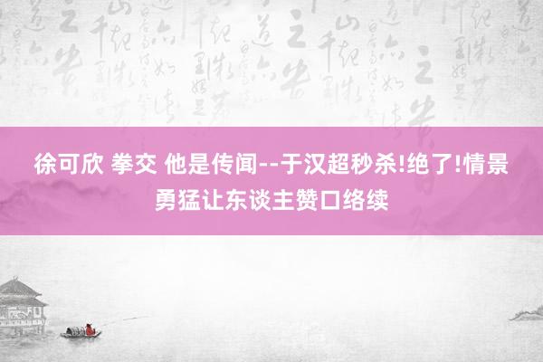 徐可欣 拳交 他是传闻--于汉超秒杀!绝了!情景勇猛让东谈主赞口络续