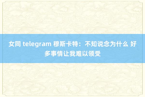 女同 telegram 穆斯卡特：不知说念为什么 好多事情让我难以领受