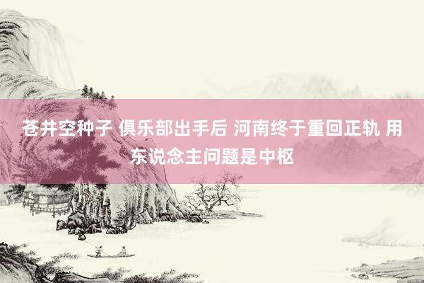 苍井空种子 俱乐部出手后 河南终于重回正轨 用东说念主问题是中枢