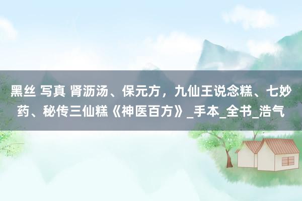 黑丝 写真 肾沥汤、保元方，九仙王说念糕、七妙药、秘传三仙糕《神医百方》_手本_全书_浩气