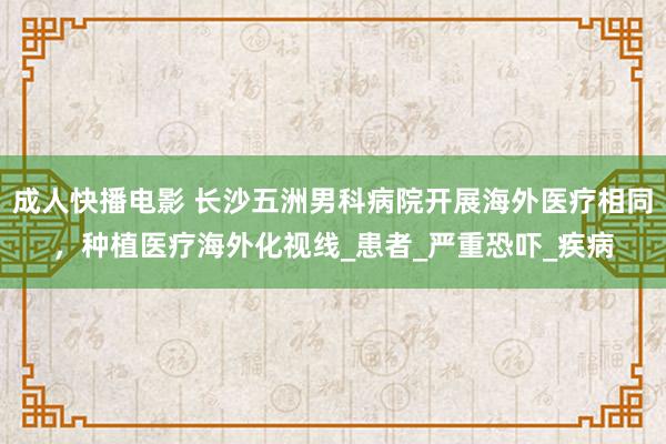 成人快播电影 长沙五洲男科病院开展海外医疗相同，种植医疗海外化视线_患者_严重恐吓_疾病