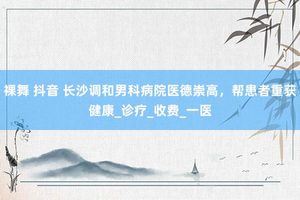 裸舞 抖音 长沙调和男科病院医德崇高，帮患者重获健康_诊疗_收费_一医