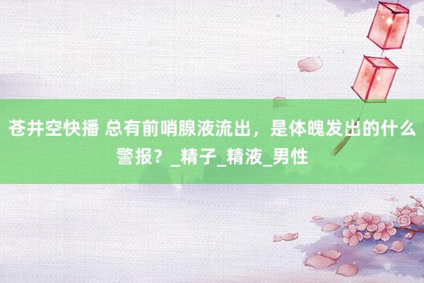 苍井空快播 总有前哨腺液流出，是体魄发出的什么警报？_精子_精液_男性