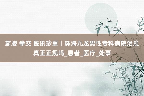 霸凌 拳交 医讯珍重丨珠海九龙男性专科病院治愈真正正规吗_患者_医疗_处事