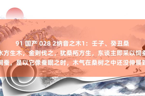 91 国产 028 2纳音之木1：壬子、癸丑桑拓木。子属水，丑藏金，水方生木，金则伐之，犹桑柘方生，东谈主即采以饲蚕，是以它像蚕眠之时，木气在桑树之中还没伸展到水地，故名“桑柘木”。
