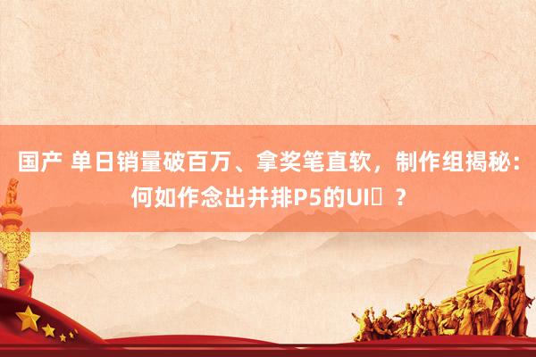 国产 单日销量破百万、拿奖笔直软，制作组揭秘：何如作念出并排P5的UI‌？