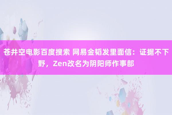 苍井空电影百度搜索 网易金韬发里面信：证据不下野，Zen改名为阴阳师作事部