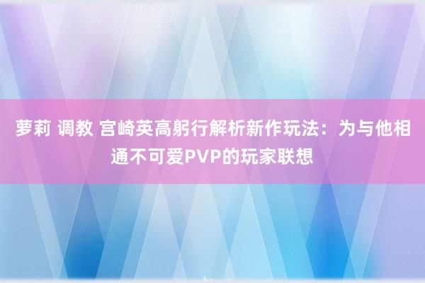 萝莉 调教 宫崎英高躬行解析新作玩法：为与他相通不可爱PVP的玩家联想