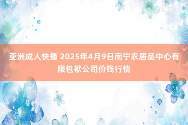 亚洲成人快播 2025年4月9日南宁农居品中心有限包袱公司价钱行情