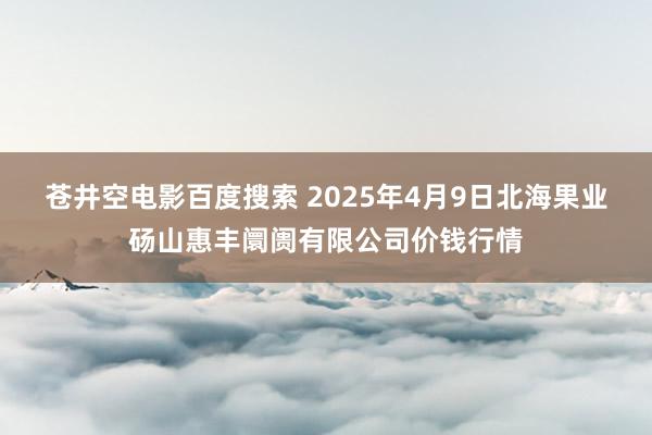 苍井空电影百度搜索 2025年4月9日北海果业砀山惠丰阛阓有限公司价钱行情