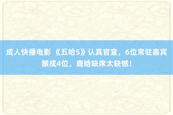 成人快播电影 《五哈5》认真官宣，6位常驻嘉宾酿成4位，鹿晗缺席太缺憾！