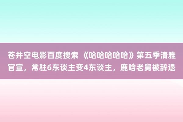 苍井空电影百度搜索 《哈哈哈哈哈》第五季清雅官宣，常驻6东谈主变4东谈主，鹿晗老舅被辞退