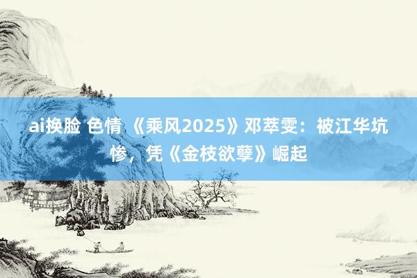 ai换脸 色情 《乘风2025》邓萃雯：被江华坑惨，凭《金枝欲孽》崛起