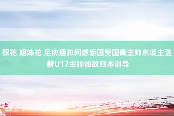 探花 姐妹花 足协通扣问虑新国奥国青主帅东谈主选 新U17主帅如故日本训导