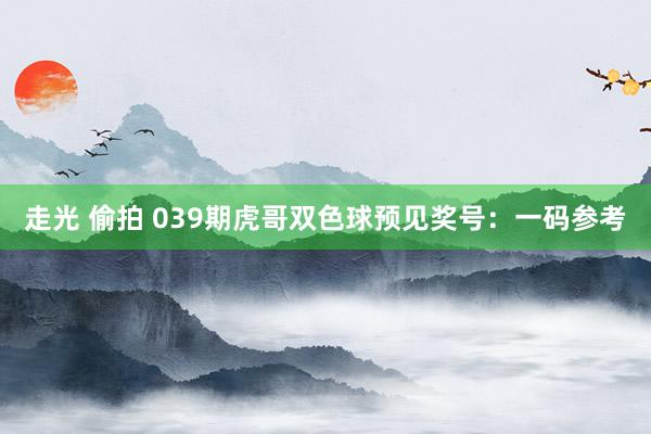 走光 偷拍 039期虎哥双色球预见奖号：一码参考