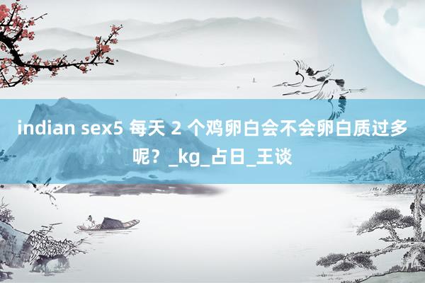 indian sex5 每天 2 个鸡卵白会不会卵白质过多呢？_kg_占日_王谈