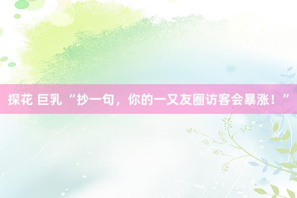 探花 巨乳 “抄一句，你的一又友圈访客会暴涨！”