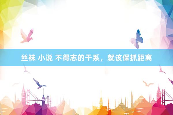 丝袜 小说 不得志的干系，就该保抓距离