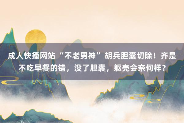 成人快播网站 “不老男神” 胡兵胆囊切除！齐是不吃早餐的错，没了胆囊，躯壳会奈何样？