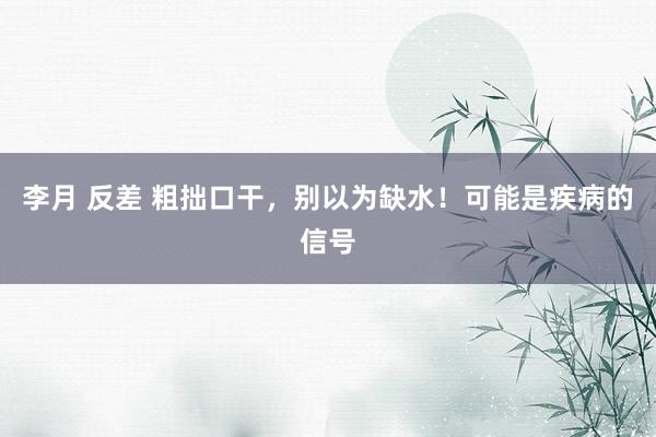 李月 反差 粗拙口干，别以为缺水！可能是疾病的信号