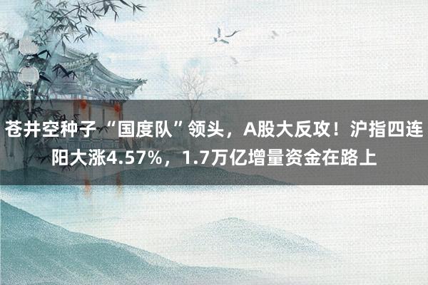 苍井空种子 “国度队”领头，A股大反攻！沪指四连阳大涨4.57%，1.7万亿增量资金在路上