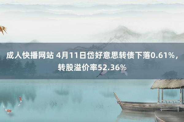 成人快播网站 4月11日岱好意思转债下落0.61%，转股溢价率52.36%