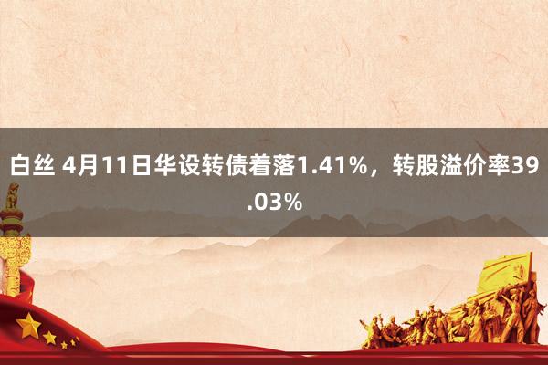 白丝 4月11日华设转债着落1.41%，转股溢价率39.03%