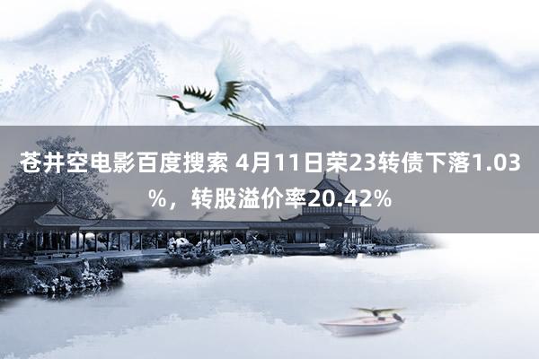 苍井空电影百度搜索 4月11日荣23转债下落1.03%，转股溢价率20.42%