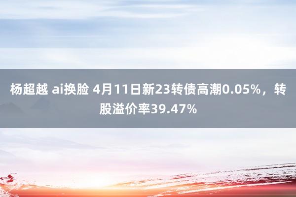 杨超越 ai换脸 4月11日新23转债高潮0.05%，转股溢价率39.47%