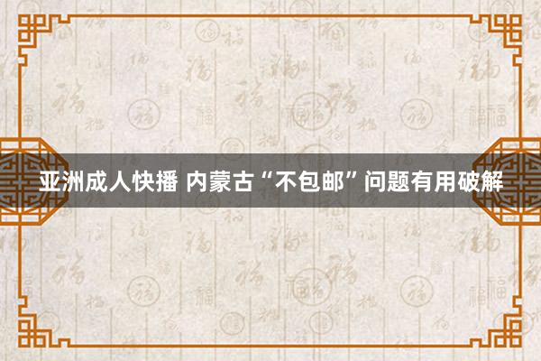 亚洲成人快播 内蒙古“不包邮”问题有用破解